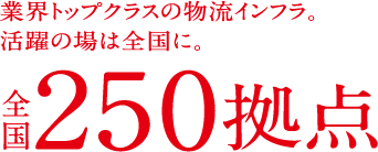 業界トップクラスの物流インフラ。活躍の場は全国に。全国250拠点